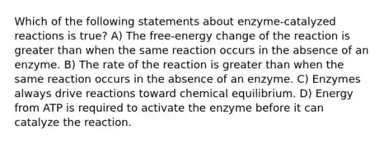 Which of the following statements about enzyme-catalyzed reactions is true? A) The free-energy change of the reaction is greater than when the same reaction occurs in the absence of an enzyme. B) The rate of the reaction is greater than when the same reaction occurs in the absence of an enzyme. C) Enzymes always drive reactions toward chemical equilibrium. D) Energy from ATP is required to activate the enzyme before it can catalyze the reaction.