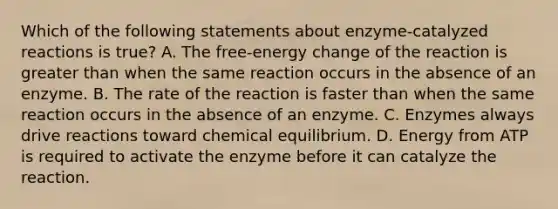 Which of the following statements about enzyme-catalyzed reactions is true? A. The free-energy change of the reaction is <a href='https://www.questionai.com/knowledge/ktgHnBD4o3-greater-than' class='anchor-knowledge'>greater than</a> when the same reaction occurs in the absence of an enzyme. B. The rate of the reaction is faster than when the same reaction occurs in the absence of an enzyme. C. Enzymes always drive reactions toward chemical equilibrium. D. Energy from ATP is required to activate the enzyme before it can catalyze the reaction.