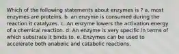 Which of the following statements about enzymes is ? a. most enzymes are proteins. b. an enzyme is consumed during the reaction it catalyzes. c. An enzyme lowers the activation energy of a chemical reaction. d. An enzyme is very specific in terms of which substrate it binds to. e. Enzymes can be used to accelerate both anabolic and catabolic reactions.