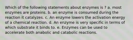 Which of the following statements about enzymes is ? a. most enzymes are proteins. b. an enzyme is consumed during the reaction it catalyzes. c. An enzyme lowers the activation energy of a chemical reaction. d. An enzyme is very specific in terms of which substrate it binds to. e. Enzymes can be used to accelerate both anabolic and catabolic reactions.