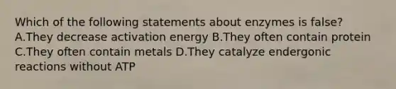 Which of the following statements about enzymes is false? A.They decrease activation energy B.They often contain protein C.They often contain metals D.They catalyze endergonic reactions without ATP