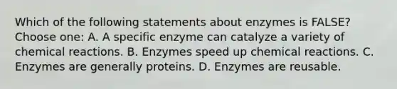 Which of the following statements about enzymes is FALSE? Choose one: A. A specific enzyme can catalyze a variety of chemical reactions. B. Enzymes speed up chemical reactions. C. Enzymes are generally proteins. D. Enzymes are reusable.