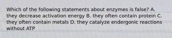 Which of the following statements about enzymes is false? A. they decrease activation energy B. they often contain protein C. they often contain metals D. they catalyze endergonic reactions without ATP