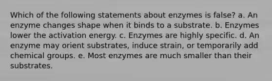 Which of the following statements about enzymes is false? a. An enzyme changes shape when it binds to a substrate. b. Enzymes lower the activation energy. c. Enzymes are highly specific. d. An enzyme may orient substrates, induce strain, or temporarily add chemical groups. e. Most enzymes are much smaller than their substrates.