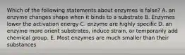 Which of the following statements about enzymes is false? A. an enzyme changes shape when it binds to a substrate B. Enzymes lower the activation energy C. enzyme are highly specific D. an enzyme more orient substrates, induce strain, or temporarily add chemical group. E. Most enzymes are much smaller than their substances