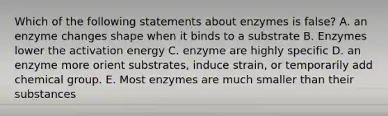 Which of the following statements about enzymes is false? A. an enzyme changes shape when it binds to a substrate B. Enzymes lower the activation energy C. enzyme are highly specific D. an enzyme more orient substrates, induce strain, or temporarily add chemical group. E. Most enzymes are much smaller than their substances