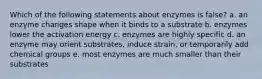 Which of the following statements about enzymes is false? a. an enzyme changes shape when it binds to a substrate b. enzymes lower the activation energy c. enzymes are highly specific d. an enzyme may orient substrates, induce strain, or temporarily add chemical groups e. most enzymes are much smaller than their substrates