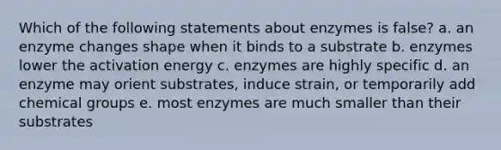 Which of the following statements about enzymes is false? a. an enzyme changes shape when it binds to a substrate b. enzymes lower the activation energy c. enzymes are highly specific d. an enzyme may orient substrates, induce strain, or temporarily add chemical groups e. most enzymes are much smaller than their substrates