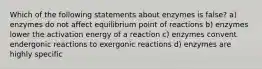 Which of the following statements about enzymes is false? a) enzymes do not affect equilibrium point of reactions b) enzymes lower the activation energy of a reaction c) enzymes convent endergonic reactions to exergonic reactions d) enzymes are highly specific