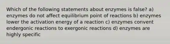 Which of the following statements about enzymes is false? a) enzymes do not affect equilibrium point of reactions b) enzymes lower the activation energy of a reaction c) enzymes convent endergonic reactions to exergonic reactions d) enzymes are highly specific