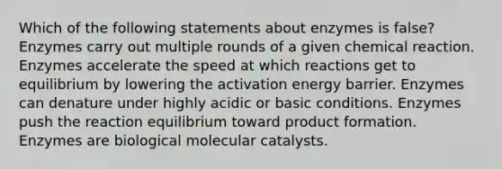 Which of the following statements about enzymes is false? Enzymes carry out multiple rounds of a given chemical reaction. Enzymes accelerate the speed at which reactions get to equilibrium by lowering the activation energy barrier. Enzymes can denature under highly acidic or basic conditions. Enzymes push the reaction equilibrium toward product formation. Enzymes are biological molecular catalysts.