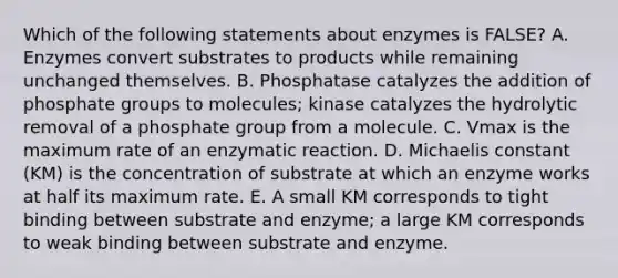 Which of the following statements about enzymes is FALSE? A. Enzymes convert substrates to products while remaining unchanged themselves. B. Phosphatase catalyzes the addition of phosphate groups to molecules; kinase catalyzes the hydrolytic removal of a phosphate group from a molecule. C. Vmax is the maximum rate of an enzymatic reaction. D. Michaelis constant (KM) is the concentration of substrate at which an enzyme works at half its maximum rate. E. A small KM corresponds to tight binding between substrate and enzyme; a large KM corresponds to weak binding between substrate and enzyme.