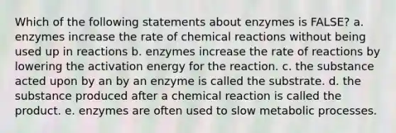 Which of the following statements about enzymes is FALSE? a. enzymes increase the rate of <a href='https://www.questionai.com/knowledge/kc6NTom4Ep-chemical-reactions' class='anchor-knowledge'>chemical reactions</a> without being used up in reactions b. enzymes increase the rate of reactions by lowering the activation energy for the reaction. c. the substance acted upon by an by an enzyme is called the substrate. d. the substance produced after a chemical reaction is called the product. e. enzymes are often used to slow metabolic processes.