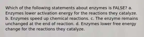 Which of the following statements about enzymes is FALSE? a. Enzymes lower activation energy for the reactions they catalyze. b. Enzymes speed up chemical reactions. c. The enzyme remains unchanged at the end of reaction. d. Enzymes lower free energy change for the reactions they catalyze.