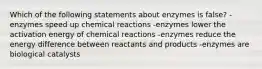 Which of the following statements about enzymes is false? -enzymes speed up chemical reactions -enzymes lower the activation energy of chemical reactions -enzymes reduce the energy difference between reactants and products -enzymes are biological catalysts