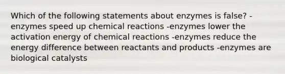 Which of the following statements about enzymes is false? -enzymes speed up chemical reactions -enzymes lower the activation energy of chemical reactions -enzymes reduce the energy difference between reactants and products -enzymes are biological catalysts