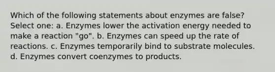 Which of the following statements about enzymes are false? Select one: a. Enzymes lower the activation energy needed to make a reaction "go". b. Enzymes can speed up the rate of reactions. c. Enzymes temporarily bind to substrate molecules. d. Enzymes convert coenzymes to products.