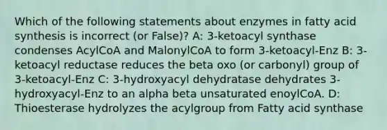 Which of the following statements about enzymes in fatty acid synthesis is incorrect (or False)? A: 3-ketoacyl synthase condenses AcylCoA and MalonylCoA to form 3-ketoacyl-Enz B: 3-ketoacyl reductase reduces the beta oxo (or carbonyl) group of 3-ketoacyl-Enz C: 3-hydroxyacyl dehydratase dehydrates 3-hydroxyacyl-Enz to an alpha beta unsaturated enoylCoA. D: Thioesterase hydrolyzes the acylgroup from Fatty acid synthase