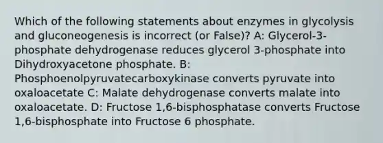 Which of the following statements about enzymes in glycolysis and gluconeogenesis is incorrect (or False)? A: Glycerol-3-phosphate dehydrogenase reduces glycerol 3-phosphate into Dihydroxyacetone phosphate. B: Phosphoenolpyruvatecarboxykinase converts pyruvate into oxaloacetate C: Malate dehydrogenase converts malate into oxaloacetate. D: Fructose 1,6-bisphosphatase converts Fructose 1,6-bisphosphate into Fructose 6 phosphate.