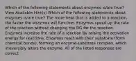 Which of the following statements about enzymes is/are true? View Available Hint(s) Which of the following statements about enzymes is/are true? The more heat that is added to a reaction, the faster the enzymes will function. Enzymes speed up the rate of the reaction without changing the DG for the reaction. Enzymes increase the rate of a reaction by raising the activation energy for reactions. Enzymes react with their substrate (form chemical bonds), forming an enzyme-substrate complex, which irreversibly alters the enzyme. All of the listed responses are correct