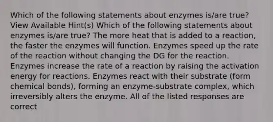 Which of the following statements about enzymes is/are true? View Available Hint(s) Which of the following statements about enzymes is/are true? The more heat that is added to a reaction, the faster the enzymes will function. Enzymes speed up the rate of the reaction without changing the DG for the reaction. Enzymes increase the rate of a reaction by raising the activation energy for reactions. Enzymes react with their substrate (form chemical bonds), forming an enzyme-substrate complex, which irreversibly alters the enzyme. All of the listed responses are correct