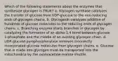 Which of the following statements about the enzymes that synthesize glycogen is TRUE? a. Glycogen synthase catalyzes the transfer of glucose from UDP-glucose to the non-reducing ends of glycogen chains. b. Glycogenin catalyzes addition of hundreds of glucose molecules to the reducing ends of glycogen chains. c. Branching enzyme starts branches in glycogen by catalyzing the formation of an alpha-1,4 bond between glucose 1-phosphate and the middle of an existing glycogen chain. d. UDP-glucose pyrophosphorylase removes incorrectly incorporated glucose molecules from glycogen chains. e. Glucose that is made into glycogen must be transported into the mitochondria by the oxaloacetate-malate shuttle.