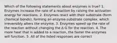 Which of the following statements about enzymes is true? 1. Enzymes increase the rate of a reaction by raising the activation energy for reactions. 2. Enzymes react with their substrate (form chemical bonds), forming an enzyme-substrate complex, which irreversibly alters the enzyme. 3. Enzymes speed up the rate of the reaction without changing the ∆ G for the reaction. 4. The more heat that is added to a reaction, the faster the enzymes will function. 5. All of the listed responses are correct