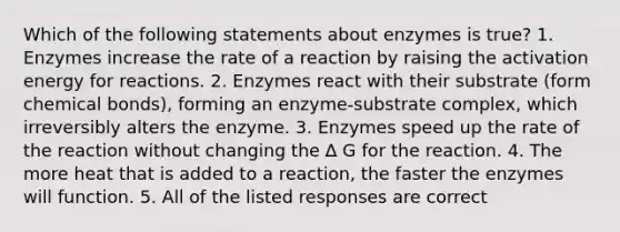 Which of the following statements about enzymes is true? 1. Enzymes increase the rate of a reaction by raising the activation energy for reactions. 2. Enzymes react with their substrate (form chemical bonds), forming an enzyme-substrate complex, which irreversibly alters the enzyme. 3. Enzymes speed up the rate of the reaction without changing the ∆ G for the reaction. 4. The more heat that is added to a reaction, the faster the enzymes will function. 5. All of the listed responses are correct