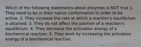 Which of the following statements about enzymes is NOT true 1. They need to be in their native conformation in order to be active. 2. They increase the rate at which a reaction's equilibrium is attained. 3. They do not affect the position of a reaction's equilibrium. 4. They decrease the activation energy of a biochemical reaction. 5. They work by increasing the activation energy of a biochemical reaction.