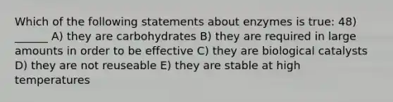 Which of the following statements about enzymes is true: 48) ______ A) they are carbohydrates B) they are required in large amounts in order to be effective C) they are biological catalysts D) they are not reuseable E) they are stable at high temperatures