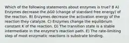 Which of the following statements about enzymes is true? 8 A) Enzymes decrease the ΔG0 (change of standard free energy) of the reaction. B) Enzymes decrease the activation energy of the reaction they catalyze. C) Enzymes change the equilibrium constant K of the reaction. D) The transition state is a stable intermediate in the enzyme's reaction path. E) The rate-limiting step of most enzymatic reactions is substrate binding.