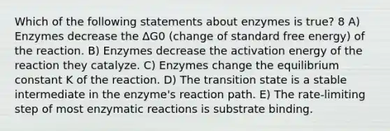 Which of the following statements about enzymes is true? 8 A) Enzymes decrease the ΔG0 (change of standard free energy) of the reaction. B) Enzymes decrease the activation energy of the reaction they catalyze. C) Enzymes change the equilibrium constant K of the reaction. D) The transition state is a stable intermediate in the enzyme's reaction path. E) The rate-limiting step of most enzymatic reactions is substrate binding.