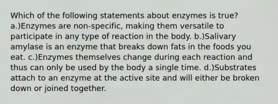 Which of the following statements about enzymes is true? a.)Enzymes are non-specific, making them versatile to participate in any type of reaction in the body. b.)Salivary amylase is an enzyme that breaks down fats in the foods you eat. c.)Enzymes themselves change during each reaction and thus can only be used by the body a single time. d.)Substrates attach to an enzyme at the active site and will either be broken down or joined together.