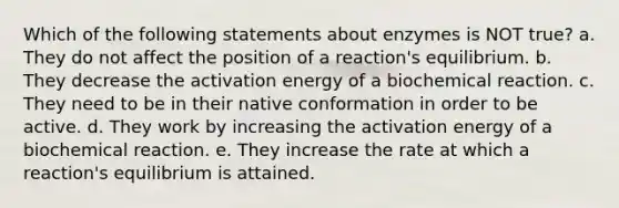 Which of the following statements about enzymes is NOT true? a. They do not affect the position of a reaction's equilibrium. b. They decrease the activation energy of a biochemical reaction. c. They need to be in their native conformation in order to be active. d. They work by increasing the activation energy of a biochemical reaction. e. They increase the rate at which a reaction's equilibrium is attained.