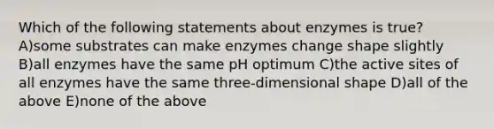 Which of the following statements about enzymes is true? A)some substrates can make enzymes change shape slightly B)all enzymes have the same pH optimum C)the active sites of all enzymes have the same three-dimensional shape D)all of the above E)none of the above