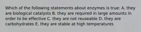 Which of the following statements about enzymes is true: A. they are biological catalysts B. they are required in large amounts in order to be effective C. they are not reuseable D. they are carbohydrates E. they are stable at high temperatures