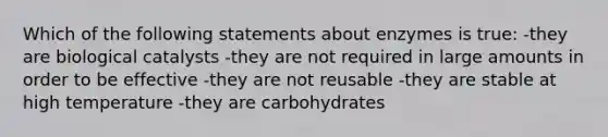 Which of the following statements about enzymes is true: -they are biological catalysts -they are not required in large amounts in order to be effective -they are not reusable -they are stable at high temperature -they are carbohydrates