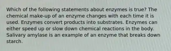 Which of the following statements about enzymes is true? The chemical make-up of an enzyme changes with each time it is used. Enzymes convert products into substrates. Enzymes can either speed up or slow down chemical reactions in the body. Salivary amylase is an example of an enzyme that breaks down starch.