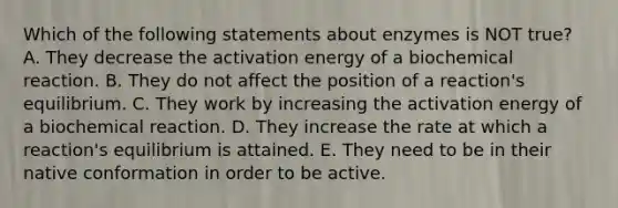 Which of the following statements about enzymes is NOT true? A. They decrease the activation energy of a biochemical reaction. B. They do not affect the position of a reaction's equilibrium. C. They work by increasing the activation energy of a biochemical reaction. D. They increase the rate at which a reaction's equilibrium is attained. E. They need to be in their native conformation in order to be active.