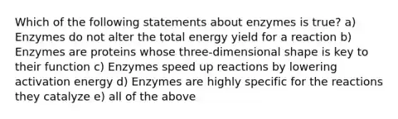 Which of the following statements about enzymes is true? a) Enzymes do not alter the total energy yield for a reaction b) Enzymes are proteins whose three-dimensional shape is key to their function c) Enzymes speed up reactions by lowering activation energy d) Enzymes are highly specific for the reactions they catalyze e) all of the above