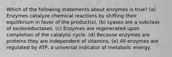 Which of the following statements about enzymes is true? (a) Enzymes catalyze chemical reactions by shifting their equilibrium in favor of the product(s). (b) Lyases are a subclass of oxidoreductases. (c) Enzymes are regenerated upon completion of the catalytic cycle. (d) Because enzymes are proteins they are independent of vitamins. (e) All enzymes are regulated by ATP, a universal indicator of metabolic energy.