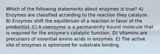 Which of the following statements about enzymes is true? A) Enzymes are classified according to the reaction they catalyze. B) Enzymes shift the equilibrium of a reaction in favor of the product(s). C) A coenzyme is a permanently bound molecule that is required for the enzyme's catalytic function. D) Vitamins are precursors of essential amino acids in enzymes. E) The active site of enzymes is optimized for substrate binding.