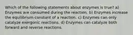 Which of the following statements about enzymes is true? a) Enzymes are consumed during the reaction. b) Enzymes increase the equilibrium constant of a reaction. c) Enzymes can only catalyze exergonic reactions. d) Enzymes can catalyze both forward and reverse reactions.