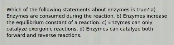 Which of the following statements about enzymes is true? a) Enzymes are consumed during the reaction. b) Enzymes increase the equilibrium constant of a reaction. c) Enzymes can only catalyze exergonic reactions. d) Enzymes can catalyze both forward and reverse reactions.