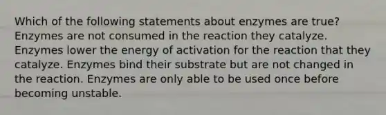 Which of the following statements about enzymes are true? Enzymes are not consumed in the reaction they catalyze. Enzymes lower the energy of activation for the reaction that they catalyze. Enzymes bind their substrate but are not changed in the reaction. Enzymes are only able to be used once before becoming unstable.