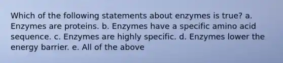 Which of the following statements about enzymes is true? a. Enzymes are proteins. b. Enzymes have a specific amino acid sequence. c. Enzymes are highly specific. d. Enzymes lower the energy barrier. e. All of the above