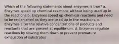 Which of the following statements about enzymes is true? a. Enzymes speed up chemical reactions without being used up in the reactions b. Enzymes speed up chemical reactions and need to be replenished as they are used up in the reactions. c. Enzymes alter the relative concentrations of products and reactants that are present at equilibrium. d. Enzymes regulate reactions by slowing them down to prevent premature exhaustion of substrates