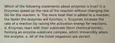 Which of the following statements about enzymes is true? () a. Enzymes speed up the rate of the reaction without changing the DG for the reaction. b. The more heat that is added to a reaction, the faster the enzymes will function. c. Enzymes increase the rate of a reaction by raising the activation energy for reactions. d. Enzymes react with their substrate (form chemical bonds), forming an enzyme-substrate complex, which irreversibly alters the enzyme. e. All of the listed responses are correct