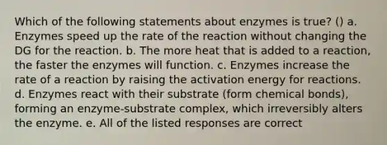 Which of the following statements about enzymes is true? () a. Enzymes speed up the rate of the reaction without changing the DG for the reaction. b. The more heat that is added to a reaction, the faster the enzymes will function. c. Enzymes increase the rate of a reaction by raising the activation energy for reactions. d. Enzymes react with their substrate (form chemical bonds), forming an enzyme-substrate complex, which irreversibly alters the enzyme. e. All of the listed responses are correct