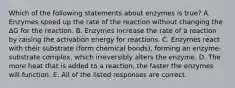 Which of the following statements about enzymes is true? A. Enzymes speed up the rate of the reaction without changing the ΔG for the reaction. B. Enzymes increase the rate of a reaction by raising the activation energy for reactions. C. Enzymes react with their substrate (form chemical bonds), forming an enzyme-substrate complex, which irreversibly alters the enzyme. D. The more heat that is added to a reaction, the faster the enzymes will function. E. All of the listed responses are correct.